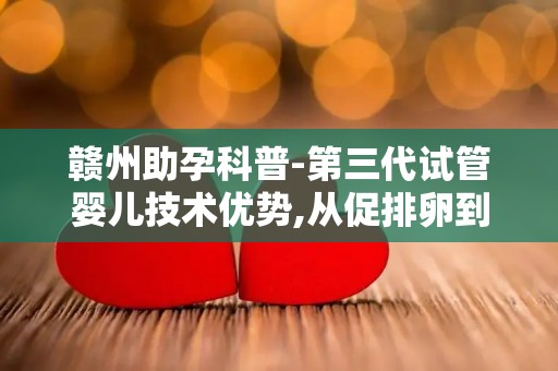 赣州助孕科普-第三代试管婴儿技术优势,从促排卵到术后验孕全解析!