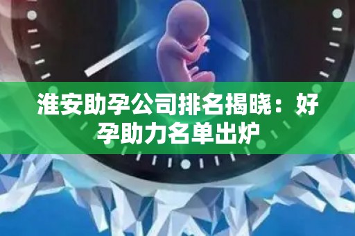 淮安助孕公司排名揭晓：好孕助力名单出炉