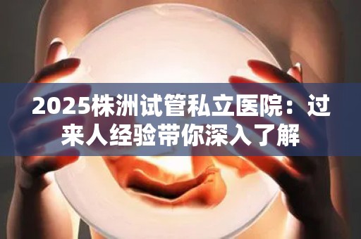 2025株洲试管私立医院：过来人经验带你深入了解