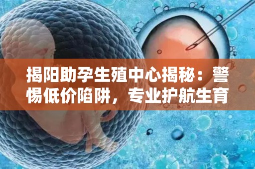 揭阳助孕生殖中心揭秘：警惕低价陷阱，专业护航生育之路