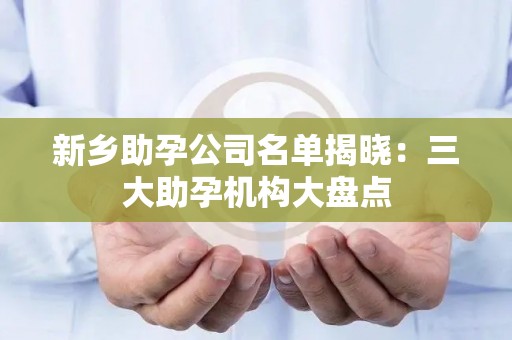 新乡助孕公司名单揭晓：三大助孕机构大盘点