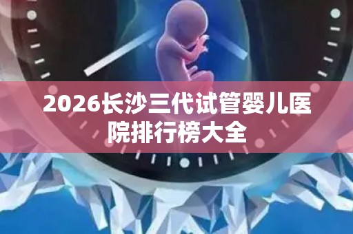 2026长沙三代试管婴儿医院排行榜大全