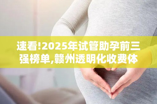 速看!2025年试管助孕前三强榜单,赣州透明化收费体系广受赞誉!