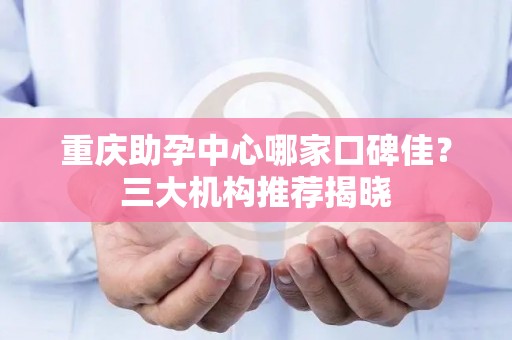 重庆助孕中心哪家口碑佳？三大机构推荐揭晓