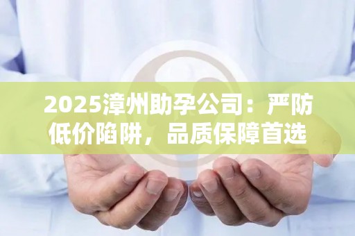 2025漳州助孕公司：严防低价陷阱，品质保障首选