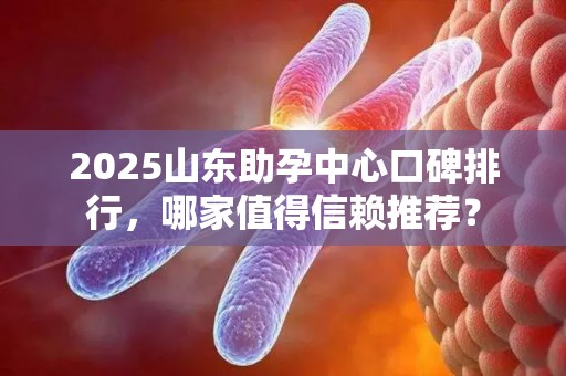 2025山东助孕中心口碑排行，哪家值得信赖推荐？