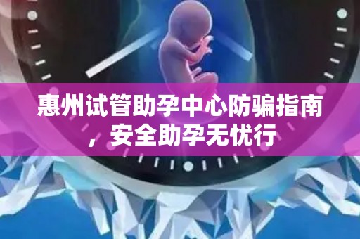 惠州试管助孕中心防骗指南，安全助孕无忧行