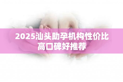 2025汕头助孕机构性价比高口碑好推荐