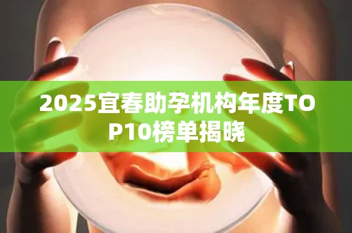 2025宜春助孕机构年度TOP10榜单揭晓