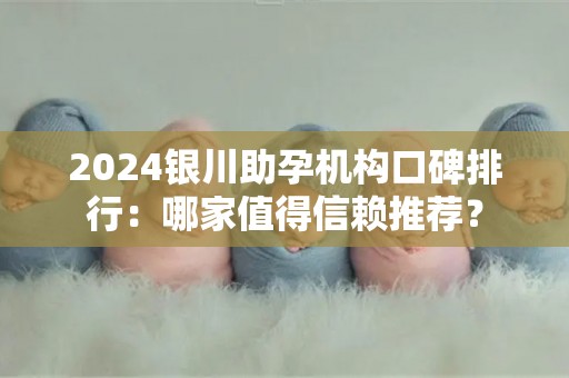 2024银川助孕机构口碑排行：哪家值得信赖推荐？