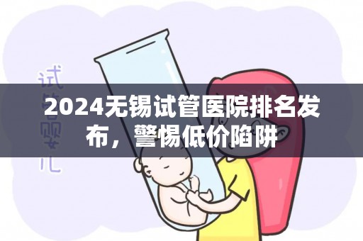 2024无锡试管医院排名发布，警惕低价陷阱