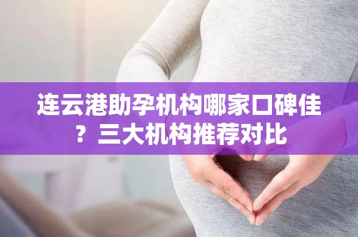 连云港助孕机构哪家口碑佳？三大机构推荐对比