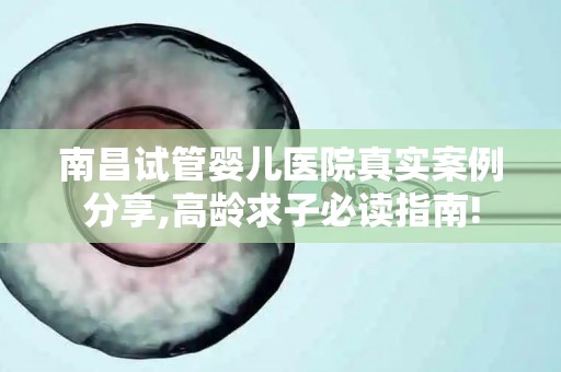 南昌试管婴儿医院真实案例分享,高龄求子必读指南!