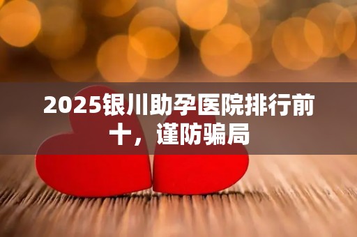 2025银川助孕医院排行前十，谨防骗局