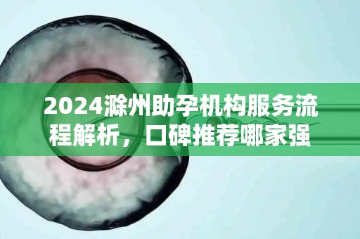 2024滁州助孕机构服务流程解析，口碑推荐哪家强
