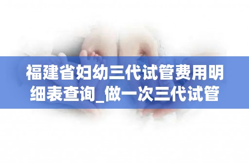 福建省妇幼三代试管费用明细表查询_做一次三代试管多少钱