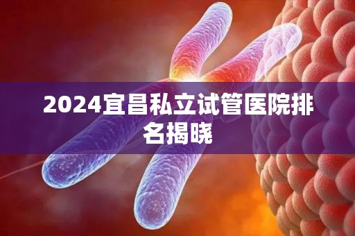 2024宜昌私立试管医院排名揭晓