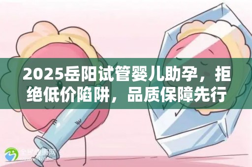 2025岳阳试管婴儿助孕，拒绝低价陷阱，品质保障先行