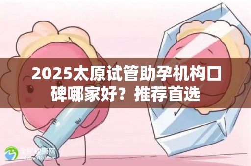 2025太原试管助孕机构口碑哪家好？推荐首选