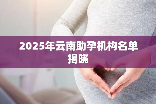 2025年云南助孕机构名单揭晓