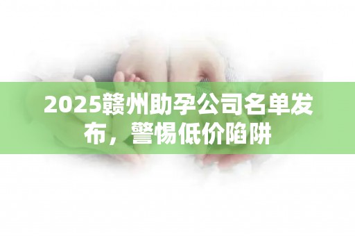 2025赣州助孕公司名单发布，警惕低价陷阱