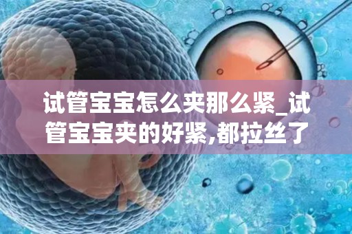 试管宝宝怎么夹那么紧_试管宝宝夹的好紧,都拉丝了正常吗？听听医生怎么说_试管文章试管百科
