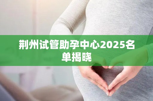 荆州试管助孕中心2025名单揭晓