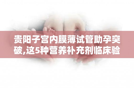 贵阳子宫内膜薄试管助孕突破,这5种营养补充剂临床验证有效!