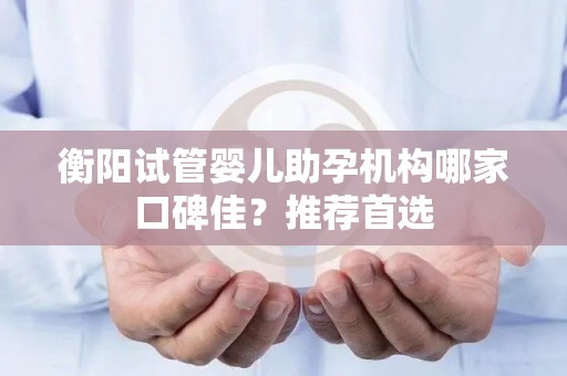 衡阳试管婴儿助孕机构哪家口碑佳？推荐首选