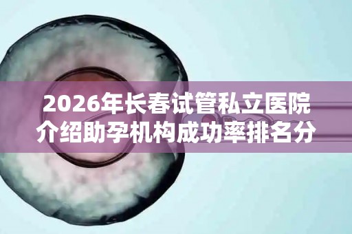 2026年长春试管私立医院介绍助孕机构成功率排名分享
