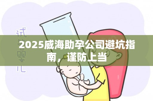 2025威海助孕公司避坑指南，谨防上当
