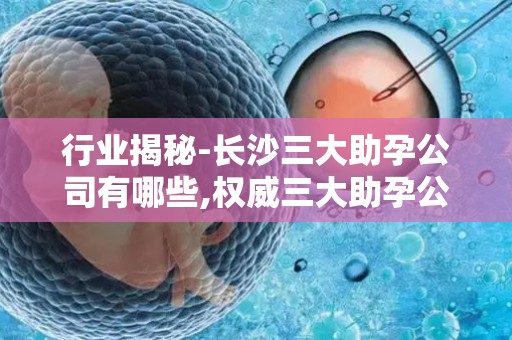 行业揭秘-长沙三大助孕公司有哪些,权威三大助孕公司