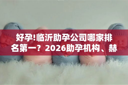 好孕!临沂助孕公司哪家排名第一？2026助孕机构、赫然在列