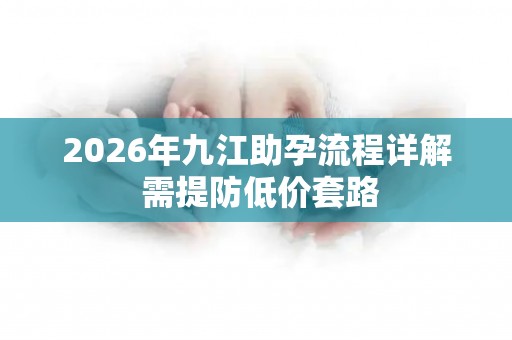 2026年九江助孕流程详解 需提防低价套路
