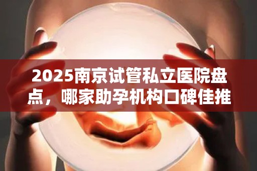 2025南京试管私立医院盘点，哪家助孕机构口碑佳推荐？