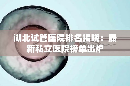 湖北试管医院排名揭晓：最新私立医院榜单出炉