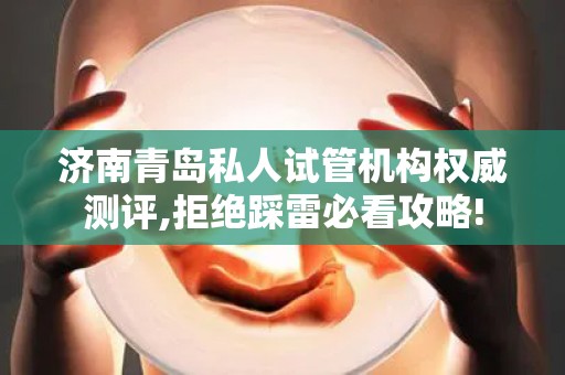 济南青岛私人试管机构权威测评,拒绝踩雷必看攻略!