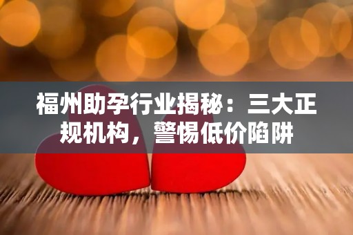 福州助孕行业揭秘：三大正规机构，警惕低价陷阱
