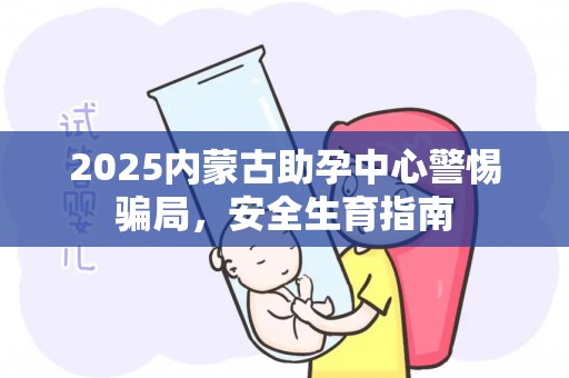 2025内蒙古助孕中心警惕骗局，安全生育指南