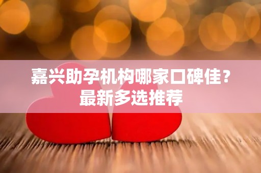 嘉兴助孕机构哪家口碑佳？最新多选推荐
