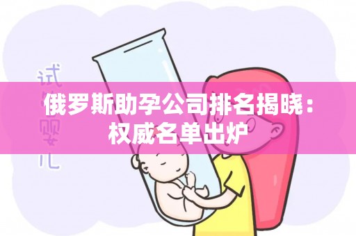 俄罗斯助孕公司排名揭晓：权威名单出炉