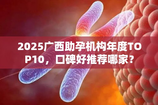 2025广西助孕机构年度TOP10，口碑好推荐哪家？
