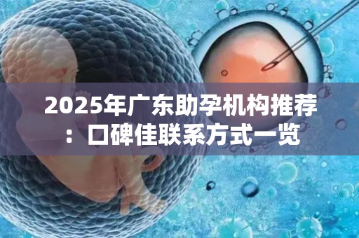 2025年广东助孕机构推荐：口碑佳联系方式一览