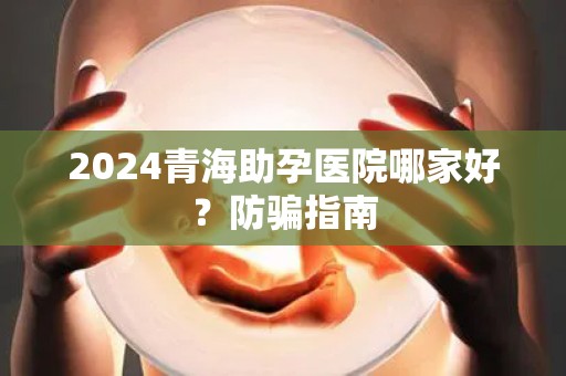 2024青海助孕医院哪家好？防骗指南