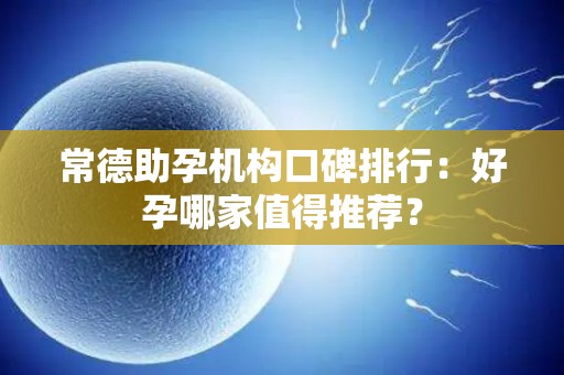常德助孕机构口碑排行：好孕哪家值得推荐？