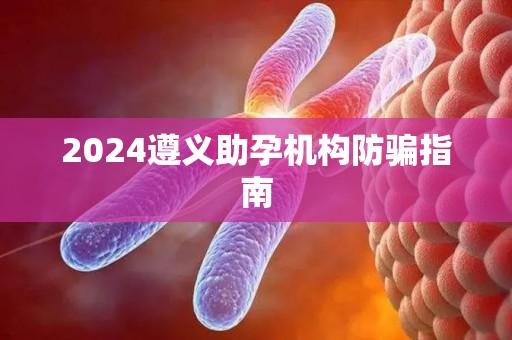2024遵义助孕机构防骗指南