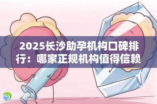 2025长沙助孕机构口碑排行：哪家正规机构值得信赖？