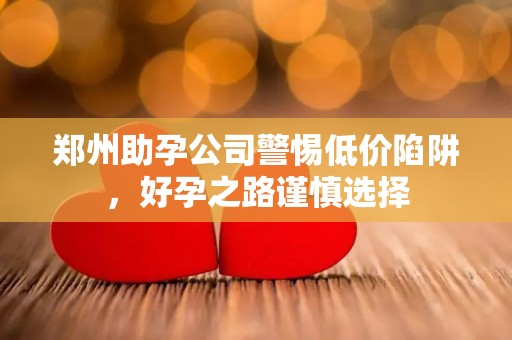 郑州助孕公司警惕低价陷阱，好孕之路谨慎选择
