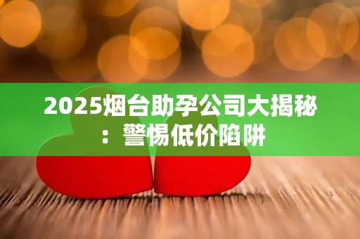 2025烟台助孕公司大揭秘：警惕低价陷阱