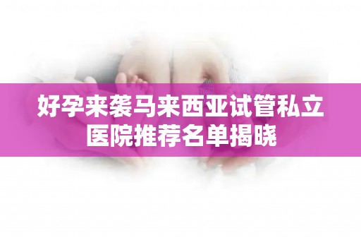 好孕来袭马来西亚试管私立医院推荐名单揭晓